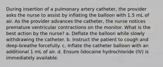 During insertion of a pulmonary artery catheter, the provider asks the nurse to assist by inflating the balloon with 1.5 mL of air. As the provider advances the catheter, the nurse notices premature ventricular contractions on the monitor. What is the best action by the nurse? a. Deflate the balloon while slowly withdrawing the catheter. b. Instruct the patient to cough and deep-breathe forcefully. c. Inflate the catheter balloon with an additional 1 mL of air. d. Ensure lidocaine hydrochloride (IV) is immediately available.