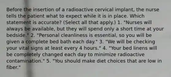 Before the insertion of a radioactive cervical implant, the nurse tells the patient what to expect while it is in place. Which statement is accurate? (Select all that apply.) 1. "Nurses will always be available, but they will spend only a short time at your bedside." 2. "Personal cleanliness is essential, so you will be given a complete bed bath each day." 3. "We will be checking your vital signs at least every 4 hours." 4. "Your bed linens will be completely changed each day to minimize radioactive contamination." 5. "You should make diet choices that are low in fiber."