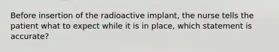 Before insertion of the radioactive implant, the nurse tells the patient what to expect while it is in place, which statement is accurate?