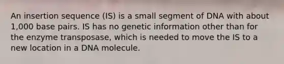 An insertion sequence (IS) is a small segment of DNA with about 1,000 base pairs. IS has no genetic information other than for the enzyme transposase, which is needed to move the IS to a new location in a DNA molecule.