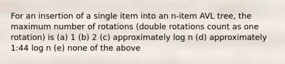 For an insertion of a single item into an n-item AVL tree, the maximum number of rotations (double rotations count as one rotation) is (a) 1 (b) 2 (c) approximately log n (d) approximately 1:44 log n (e) none of the above