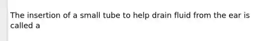 The insertion of a small tube to help drain fluid from the ear is called a