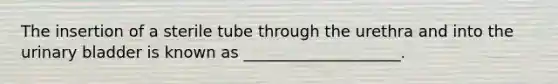 The insertion of a sterile tube through the urethra and into the urinary bladder is known as ____________________.