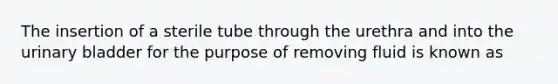 The insertion of a sterile tube through the urethra and into the urinary bladder for the purpose of removing fluid is known as