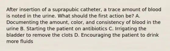 After insertion of a suprapubic catheter, a trace amount of blood is noted in the urine. What should the first action be? A. Documenting the amount, color, and consistency of blood in the urine B. Starting the patient on antibiotics C. Irrigating the bladder to remove the clots D. Encouraging the patient to drink more fluids