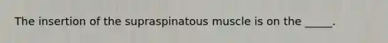 The insertion of the supraspinatous muscle is on the _____.