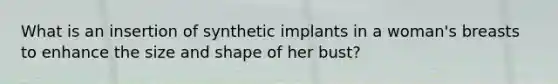 What is an insertion of synthetic implants in a woman's breasts to enhance the size and shape of her bust?