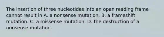 The insertion of three nucleotides into an open reading frame cannot result in A. a nonsense mutation. B. a frameshift mutation. C. a missense mutation. D. the destruction of a nonsense mutation.