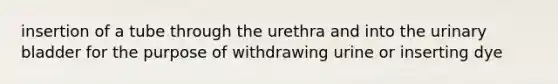 insertion of a tube through the urethra and into the urinary bladder for the purpose of withdrawing urine or inserting dye