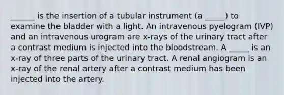 ______ is the insertion of a tubular instrument (a _____) to examine the bladder with a light. An intravenous pyelogram (IVP) and an intravenous urogram are x-rays of the urinary tract after a contrast medium is injected into the bloodstream. A _____ is an x-ray of three parts of the urinary tract. A renal angiogram is an x-ray of the renal artery after a contrast medium has been injected into the artery.