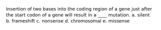 Insertion of two bases into the coding region of a gene just after the start codon of a gene will result in a ____ mutation. a. silent b. frameshift c. nonsense d. chromosomal e. missense