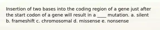 Insertion of two bases into the coding region of a gene just after the start codon of a gene will result in a ____ mutation. a. silent b. frameshift c. chromosomal d. missense e. nonsense