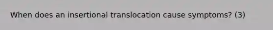 When does an insertional translocation cause symptoms? (3)