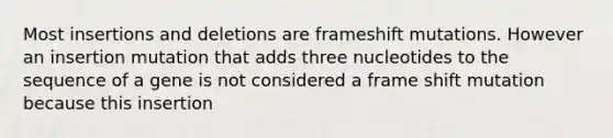 Most insertions and deletions are frameshift mutations. However an insertion mutation that adds three nucleotides to the sequence of a gene is not considered a frame shift mutation because this insertion