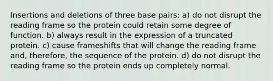 Insertions and deletions of three base pairs: a) do not disrupt the reading frame so the protein could retain some degree of function. b) always result in the expression of a truncated protein. c) cause frameshifts that will change the reading frame and, therefore, the sequence of the protein. d) do not disrupt the reading frame so the protein ends up completely normal.