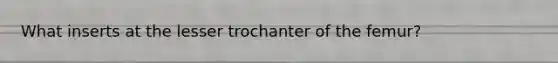 What inserts at the lesser trochanter of the femur?