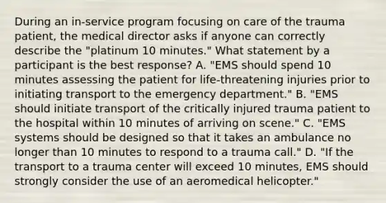 During an​ in-service program focusing on care of the trauma​ patient, the medical director asks if anyone can correctly describe the​ "platinum 10​ minutes." What statement by a participant is the best​ response? A. ​"EMS should spend 10 minutes assessing the patient for​ life-threatening injuries prior to initiating transport to the emergency​ department." B. ​"EMS should initiate transport of the critically injured trauma patient to the hospital within 10 minutes of arriving on​ scene." C. ​"EMS systems should be designed so that it takes an ambulance no longer than 10 minutes to respond to a trauma​ call." D. ​"If the transport to a trauma center will exceed 10​ minutes, EMS should strongly consider the use of an aeromedical​ helicopter."