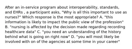 After an in-service program about interoperability, standards, and EHRs , a participant asks, "Why is all this important to use as nurses?" Which response is the most appropriate? A. "this information is likely to impact the public view of the profession" B. "nursing is affected by the decision made regarding recording healthcare data" C. "you need an understanding of the history behind what is going on right now" D. "you will most likely be involved with on of the agencies at some time in your career"