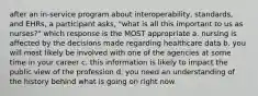 after an in-service program about interoperability, standards, and EHRs, a participant asks, "what is all this important to us as nurses?" which response is the MOST appropriate a. nursing is affected by the decisions made regarding healthcare data b. you will most likely be involved with one of the agencies at some time in your career c. this information is likely to impact the public view of the profession d. you need an understanding of the history behind what is going on right now