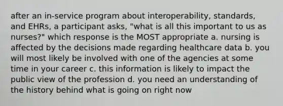 after an in-service program about interoperability, standards, and EHRs, a participant asks, "what is all this important to us as nurses?" which response is the MOST appropriate a. nursing is affected by the decisions made regarding healthcare data b. you will most likely be involved with one of the agencies at some time in your career c. this information is likely to impact the public view of the profession d. you need an understanding of the history behind what is going on right now