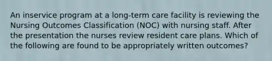 An inservice program at a long-term care facility is reviewing the Nursing Outcomes Classification (NOC) with nursing staff. After the presentation the nurses review resident care plans. Which of the following are found to be appropriately written outcomes?