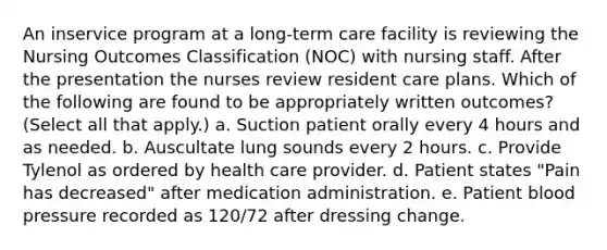 An inservice program at a long-term care facility is reviewing the Nursing Outcomes Classification (NOC) with nursing staff. After the presentation the nurses review resident care plans. Which of the following are found to be appropriately written outcomes? (Select all that apply.) a. Suction patient orally every 4 hours and as needed. b. Auscultate lung sounds every 2 hours. c. Provide Tylenol as ordered by health care provider. d. Patient states "Pain has decreased" after medication administration. e. Patient blood pressure recorded as 120/72 after dressing change.