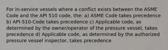 For in-service vessels where a conflict exists between the ASME Code and the API 510 code, the: a) ASME Code takes precedence b) API-510-Code takes precedence c) Applicable code, as determined by the owner/operator of the pressure vessel, takes precedence d) Applicable code, as determined by the authorized pressure vessel inspector, takes precedence