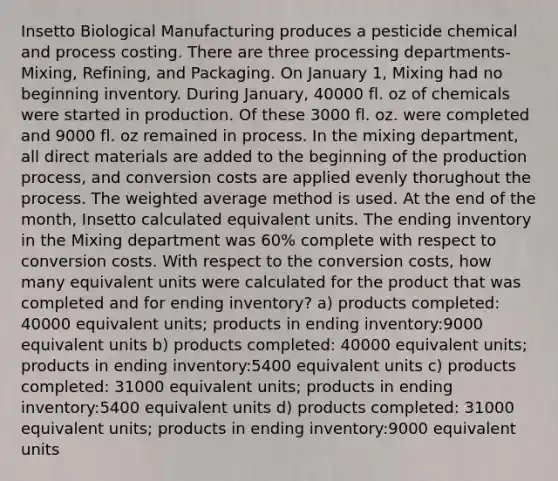 Insetto Biological Manufacturing produces a pesticide chemical and process costing. There are three processing departments- Mixing, Refining, and Packaging. On January 1, Mixing had no beginning inventory. During January, 40000 fl. oz of chemicals were started in production. Of these 3000 fl. oz. were completed and 9000 fl. oz remained in process. In the mixing department, all direct materials are added to the beginning of the production process, and conversion costs are applied evenly thorughout the process. The weighted average method is used. At the end of the month, Insetto calculated equivalent units. The ending inventory in the Mixing department was 60% complete with respect to conversion costs. With respect to the conversion costs, how many equivalent units were calculated for the product that was completed and for ending inventory? a) products completed: 40000 equivalent units; products in ending inventory:9000 equivalent units b) products completed: 40000 equivalent units; products in ending inventory:5400 equivalent units c) products completed: 31000 equivalent units; products in ending inventory:5400 equivalent units d) products completed: 31000 equivalent units; products in ending inventory:9000 equivalent units