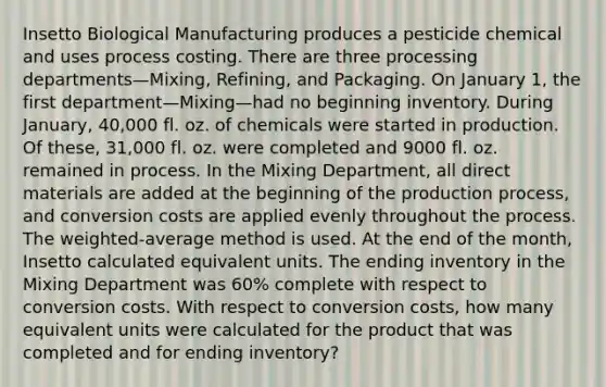 Insetto Biological Manufacturing produces a pesticide chemical and uses process costing. There are three processing departments—Mixing, Refining, and Packaging. On January 1, the first department—Mixing—had no beginning inventory. During January, 40,000 fl. oz. of chemicals were started in production. Of these, 31,000 fl. oz. were completed and 9000 fl. oz. remained in process. In the Mixing Department, all direct materials are added at the beginning of the production process, and conversion costs are applied evenly throughout the process. The weighted-average method is used. At the end of the month, Insetto calculated equivalent units. The ending inventory in the Mixing Department was 60% complete with respect to conversion costs. With respect to conversion costs, how many equivalent units were calculated for the product that was completed and for ending inventory?