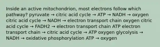 Inside an active mitochondrion, most electrons follow which pathway? pyruvate → citric acid cycle → ATP → NADH → oxygen citric acid cycle → NADH → electron transport chain oxygen citric acid cycle → FADH2 → electron transport chain ATP electron transport chain → citric acid cycle → ATP oxygen glycolysis → NADH → oxidative phosphorylation ATP → oxygen