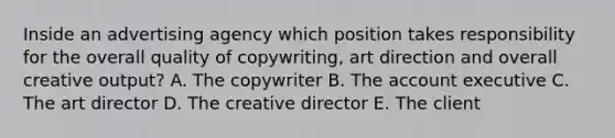 Inside an advertising agency which position takes responsibility for the overall quality of copywriting, art direction and overall creative output? A. The copywriter B. The account executive C. The art director D. The creative director E. The client