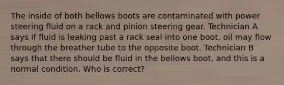 The inside of both bellows boots are contaminated with power steering fluid on a rack and pinion steering gear. Technician A says if fluid is leaking past a rack seal into one boot, oil may flow through the breather tube to the opposite boot. Technician B says that there should be fluid in the bellows boot, and this is a normal condition. Who is correct?