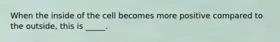 When the inside of the cell becomes more positive compared to the outside, this is _____.