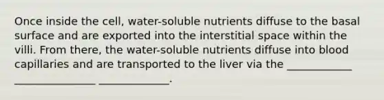 Once inside the cell, water-soluble nutrients diffuse to the basal surface and are exported into the interstitial space within the villi. From there, the water-soluble nutrients diffuse into blood capillaries and are transported to the liver via the ____________ _______________ _____________.