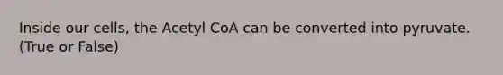 Inside our cells, the Acetyl CoA can be converted into pyruvate. (True or False)