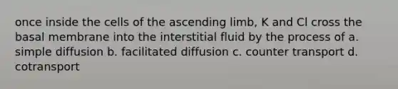 once inside the cells of the ascending limb, K and Cl cross the basal membrane into the interstitial fluid by the process of a. simple diffusion b. facilitated diffusion c. counter transport d. cotransport