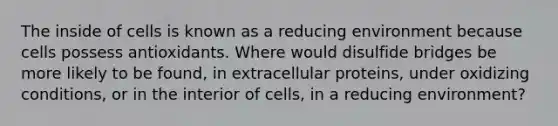 The inside of cells is known as a reducing environment because cells possess antioxidants. Where would disulfide bridges be more likely to be found, in extracellular proteins, under oxidizing conditions, or in the interior of cells, in a reducing environment?