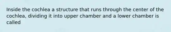 Inside the cochlea a structure that runs through the center of the cochlea, dividing it into upper chamber and a lower chamber is called