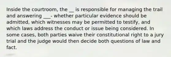 Inside the courtroom, the __ is responsible for managing the trail and answering ___- whether particular evidence should be admitted, which witnesses may be permitted to testify, and which laws address the conduct or issue being considered. In some cases, both parties waive their constitutional right to a jury trial and the judge would then decide both questions of law and fact.