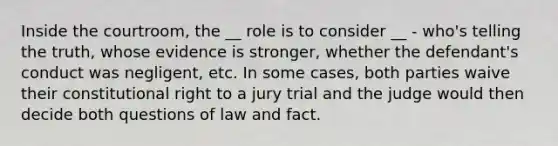 Inside the courtroom, the __ role is to consider __ - who's telling the truth, whose evidence is stronger, whether the defendant's conduct was negligent, etc. In some cases, both parties waive their constitutional right to a jury trial and the judge would then decide both questions of law and fact.