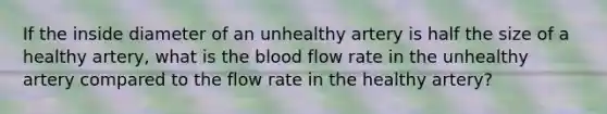 If the inside diameter of an unhealthy artery is half the size of a healthy artery, what is the blood flow rate in the unhealthy artery compared to the flow rate in the healthy artery?