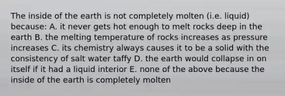 The inside of the earth is not completely molten (i.e. liquid) because: A. it never gets hot enough to melt rocks deep in the earth B. the melting temperature of rocks increases as pressure increases C. its chemistry always causes it to be a solid with the consistency of salt water taffy D. the earth would collapse in on itself if it had a liquid interior E. none of the above because the inside of the earth is completely molten