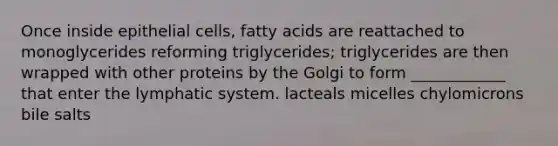 Once inside epithelial cells, fatty acids are reattached to monoglycerides reforming triglycerides; triglycerides are then wrapped with other proteins by the Golgi to form ____________ that enter the lymphatic system. lacteals micelles chylomicrons bile salts