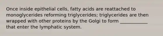 Once inside epithelial cells, fatty acids are reattached to monoglycerides reforming triglycerides; triglycerides are then wrapped with other proteins by the Golgi to form ____________ that enter the lymphatic system.