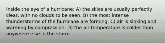 Inside the eye of a hurricane: A) the skies are usually perfectly clear, with no clouds to be seen. B) the most intense thunderstorms of the hurricane are forming. C) air is sinking and warming by compression. D) the air temperature is colder than anywhere else in the storm