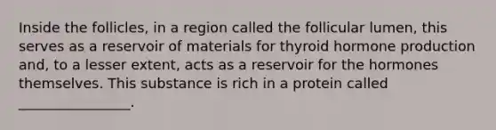 Inside the follicles, in a region called the follicular lumen, this serves as a reservoir of materials for thyroid hormone production and, to a lesser extent, acts as a reservoir for the hormones themselves. This substance is rich in a protein called ________________.