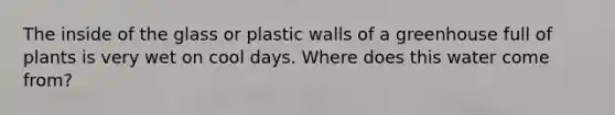 The inside of the glass or plastic walls of a greenhouse full of plants is very wet on cool days. Where does this water come from?