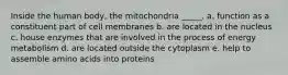 Inside the human body, the mitochondria _____. a. function as a constituent part of cell membranes b. are located in the nucleus c. house enzymes that are involved in the process of energy metabolism d. are located outside the cytoplasm e. help to assemble amino acids into proteins