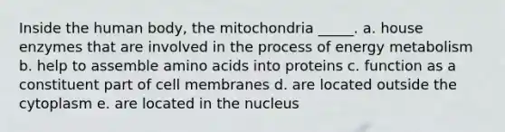 Inside the human body, the mitochondria _____. a. house enzymes that are involved in the process of energy metabolism b. help to assemble amino acids into proteins c. function as a constituent part of cell membranes d. are located outside the cytoplasm e. are located in the nucleus