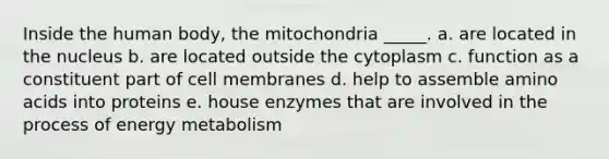 Inside the human body, the mitochondria _____. a. are located in the nucleus b. are located outside the cytoplasm c. function as a constituent part of cell membranes d. help to assemble <a href='https://www.questionai.com/knowledge/k9gb720LCl-amino-acids' class='anchor-knowledge'>amino acids</a> into proteins e. house enzymes that are involved in the process of energy metabolism